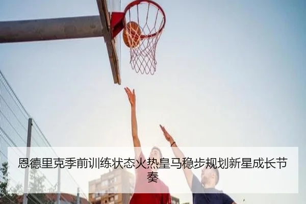 恩德里克季前训练状态火热皇马稳步规划新星成长节奏